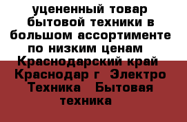 уцененный товар бытовой техники в большом ассортименте по низким ценам - Краснодарский край, Краснодар г. Электро-Техника » Бытовая техника   